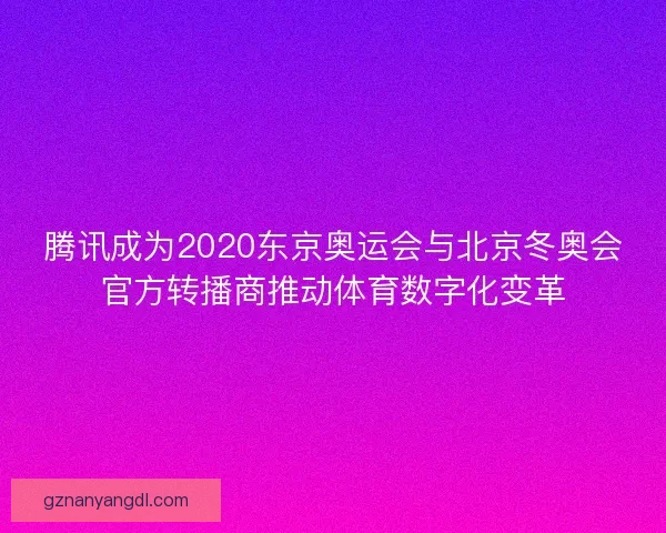 腾讯成为2020东京奥运会与北京冬奥会官方转播商推动体育数字化变革